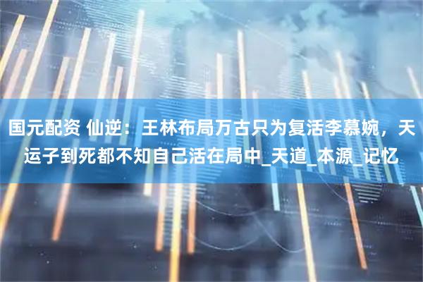 国元配资 仙逆：王林布局万古只为复活李慕婉，天运子到死都不知自己活在局中_天道_本源_记忆