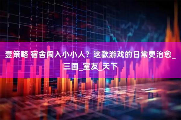 壹策略 宿舍闯入小小人？这款游戏的日常更治愈_三国_室友_天下