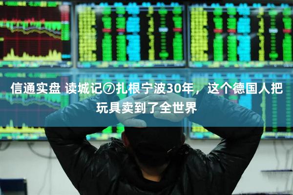 信通实盘 读城记⑦扎根宁波30年，这个德国人把玩具卖到了全世界