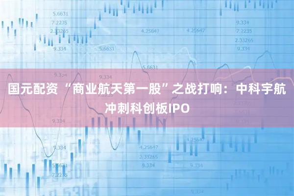 国元配资 “商业航天第一股”之战打响：中科宇航冲刺科创板IPO