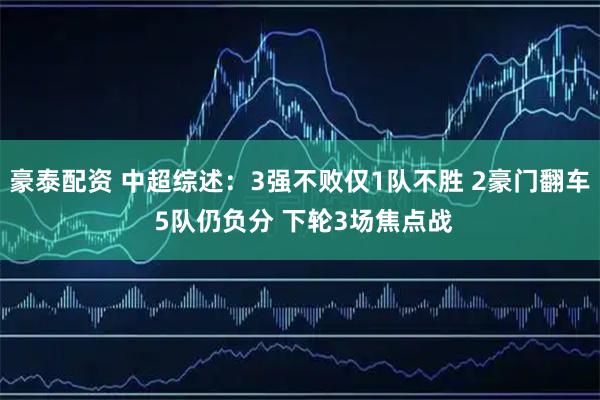 豪泰配资 中超综述：3强不败仅1队不胜 2豪门翻车 5队仍负分 下轮3场焦点战