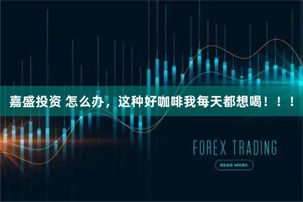 嘉盛投资 怎么办，这种好咖啡我每天都想喝！！！