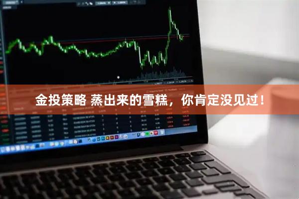 金投策略 蒸出来的雪糕，你肯定没见过！
