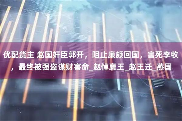 优配货主 赵国奸臣郭开，阻止廉颇回国，害死李牧，最终被强盗谋财害命_赵悼襄王_赵王迁_燕国