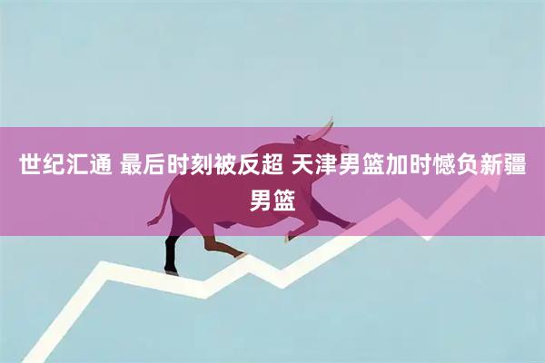 世纪汇通 最后时刻被反超 天津男篮加时憾负新疆男篮
