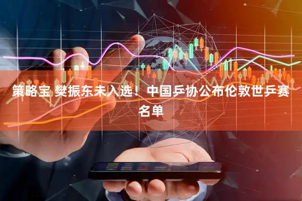 策略宝 樊振东未入选！中国乒协公布伦敦世乒赛名单