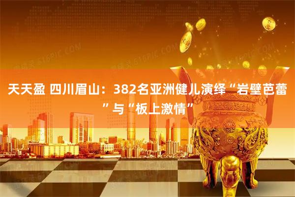 天天盈 四川眉山：382名亚洲健儿演绎“岩壁芭蕾”与“板上激情”