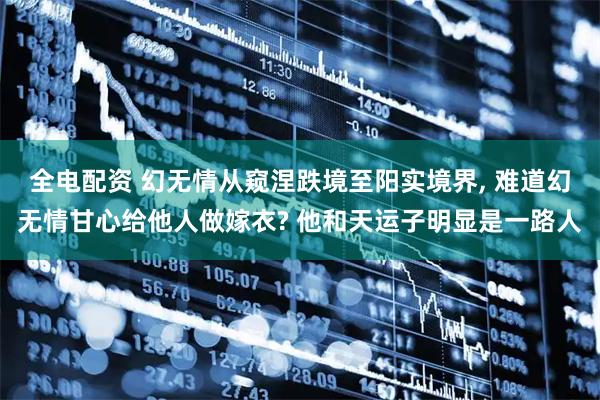全电配资 幻无情从窥涅跌境至阳实境界, 难道幻无情甘心给他人做嫁衣? 他和天运子明显是一路人