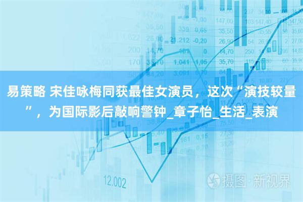 易策略 宋佳咏梅同获最佳女演员，这次“演技较量”，为国际影后敲响警钟_章子怡_生活_表演